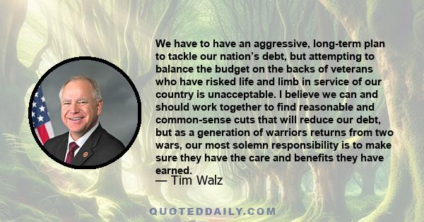 We have to have an aggressive, long-term plan to tackle our nation’s debt, but attempting to balance the budget on the backs of veterans who have risked life and limb in service of our country is unacceptable. I believe 