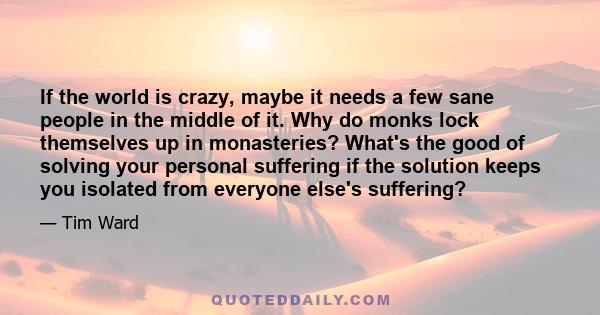 If the world is crazy, maybe it needs a few sane people in the middle of it. Why do monks lock themselves up in monasteries? What's the good of solving your personal suffering if the solution keeps you isolated from