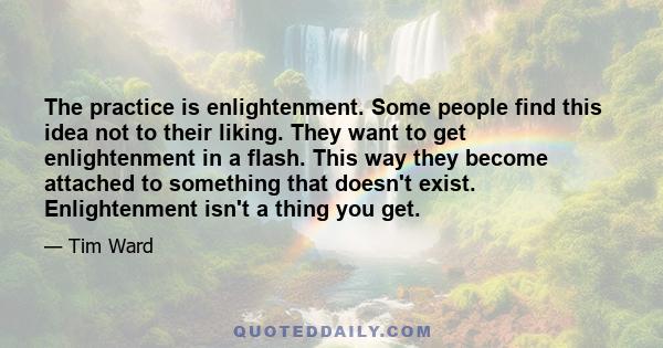 The practice is enlightenment. Some people find this idea not to their liking. They want to get enlightenment in a flash. This way they become attached to something that doesn't exist. Enlightenment isn't a thing you