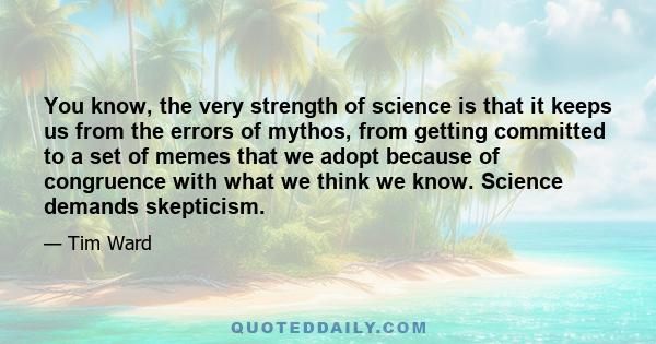 You know, the very strength of science is that it keeps us from the errors of mythos, from getting committed to a set of memes that we adopt because of congruence with what we think we know. Science demands skepticism.