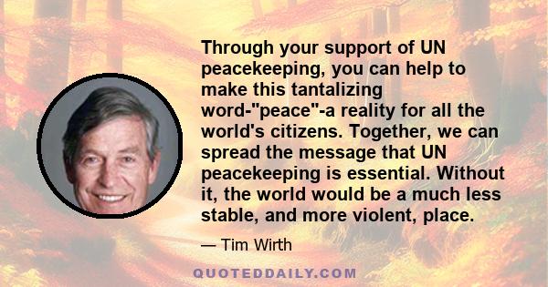 Through your support of UN peacekeeping, you can help to make this tantalizing word-peace-a reality for all the world's citizens. Together, we can spread the message that UN peacekeeping is essential. Without it, the