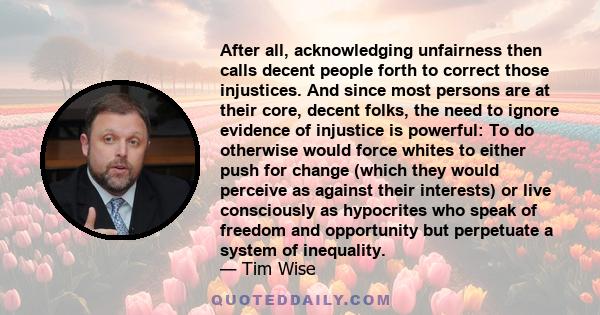 After all, acknowledging unfairness then calls decent people forth to correct those injustices. And since most persons are at their core, decent folks, the need to ignore evidence of injustice is powerful: To do