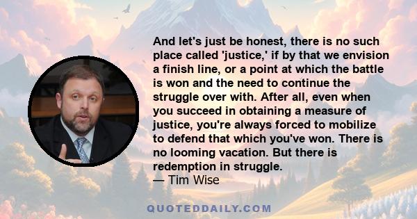 And let's just be honest, there is no such place called 'justice,' if by that we envision a finish line, or a point at which the battle is won and the need to continue the struggle over with. After all, even when you