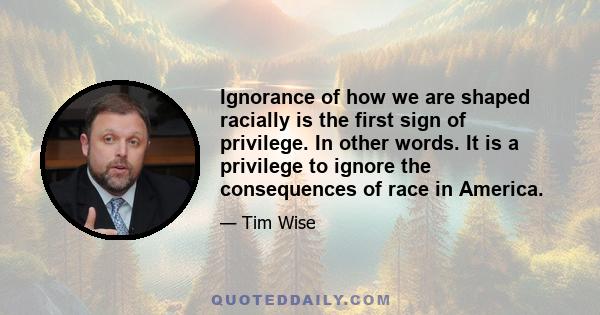 Ignorance of how we are shaped racially is the first sign of privilege. In other words. It is a privilege to ignore the consequences of race in America.