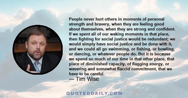 People never hurt others in moments of personal strength and bravery, when they are feeling good about themselves, when they are strong and confident. If we spent all of our waking moments in that place, then fighting