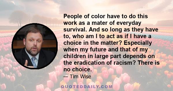 People of color have to do this work as a mater of everyday survival. And so long as they have to, who am I to act as if I have a choice in the matter? Especially when my future and that of my children in large part