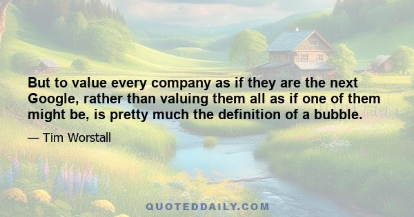 But to value every company as if they are the next Google, rather than valuing them all as if one of them might be, is pretty much the definition of a bubble.