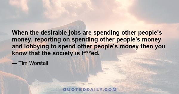 When the desirable jobs are spending other people's money, reporting on spending other people's money and lobbying to spend other people's money then you know that the society is f***ed.