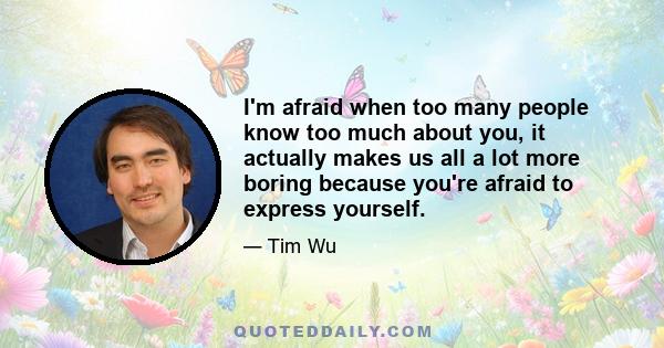 I'm afraid when too many people know too much about you, it actually makes us all a lot more boring because you're afraid to express yourself.