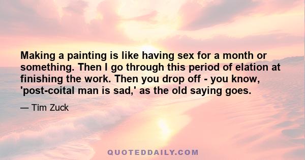 Making a painting is like having sex for a month or something. Then I go through this period of elation at finishing the work. Then you drop off - you know, 'post-coital man is sad,' as the old saying goes.
