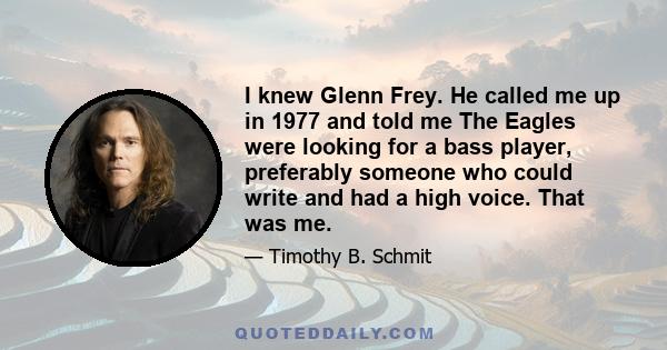 I knew Glenn Frey. He called me up in 1977 and told me The Eagles were looking for a bass player, preferably someone who could write and had a high voice. That was me.