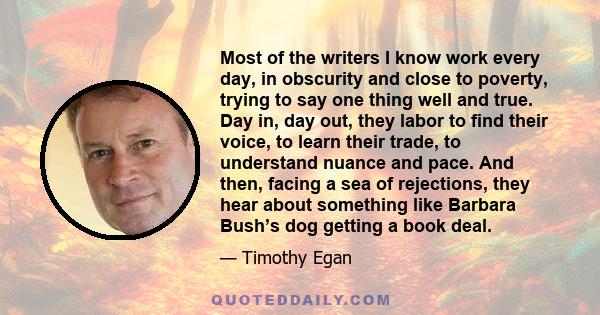 Most of the writers I know work every day, in obscurity and close to poverty, trying to say one thing well and true. Day in, day out, they labor to find their voice, to learn their trade, to understand nuance and pace.