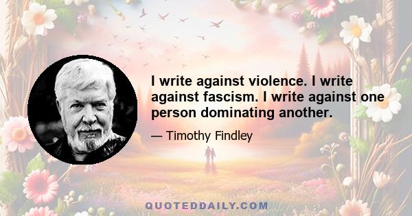 I write against violence. I write against fascism. I write against one person dominating another.