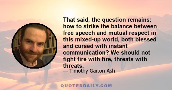 That said, the question remains: how to strike the balance between free speech and mutual respect in this mixed-up world, both blessed and cursed with instant communication? We should not fight fire with fire, threats