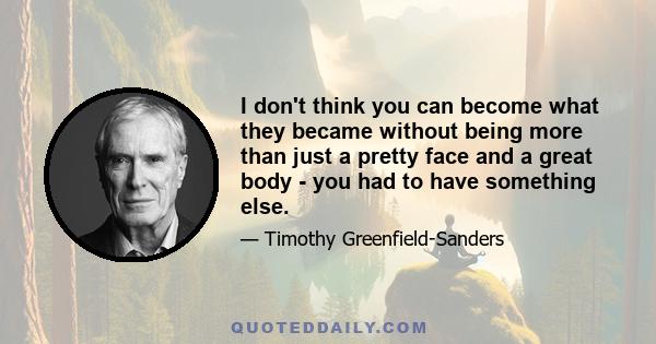 I don't think you can become what they became without being more than just a pretty face and a great body - you had to have something else.