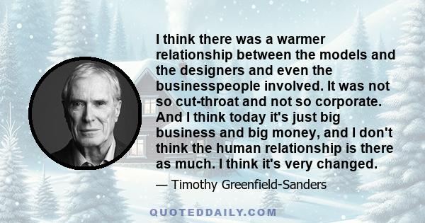 I think there was a warmer relationship between the models and the designers and even the businesspeople involved. It was not so cut-throat and not so corporate. And I think today it's just big business and big money,