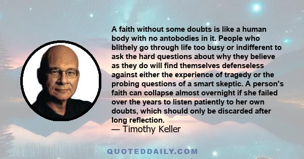 A faith without some doubts is like a human body with no antobodies in it. People who blithely go through life too busy or indifferent to ask the hard questions about why they believe as they do will find themselves