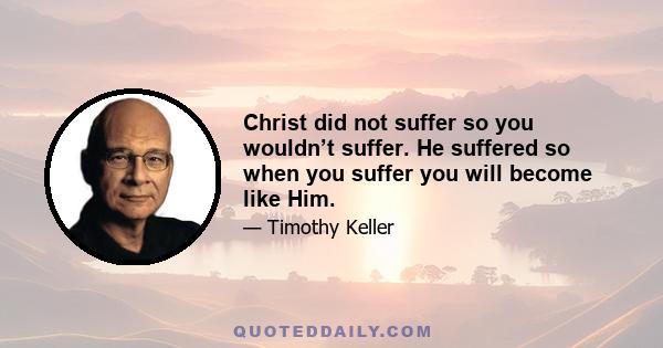 Christ did not suffer so you wouldn’t suffer. He suffered so when you suffer you will become like Him.