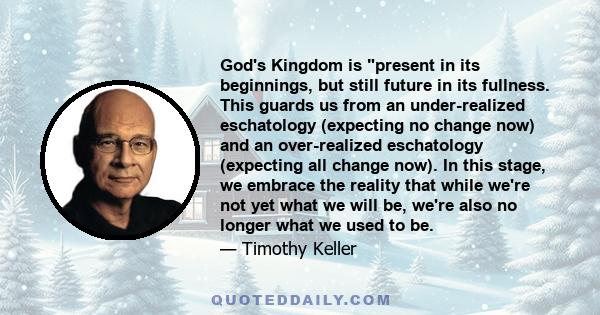 God's Kingdom is present in its beginnings, but still future in its fullness. This guards us from an under-realized eschatology (expecting no change now) and an over-realized eschatology (expecting all change now). In