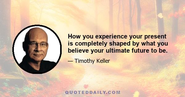 How you experience your present is completely shaped by what you believe your ultimate future to be.