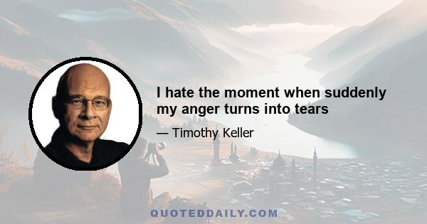 I hate the moment when suddenly my anger turns into tears