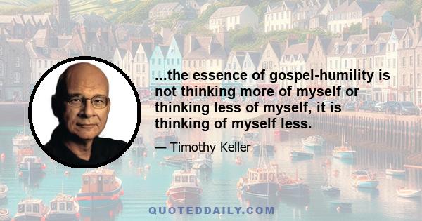 ...the essence of gospel-humility is not thinking more of myself or thinking less of myself, it is thinking of myself less.