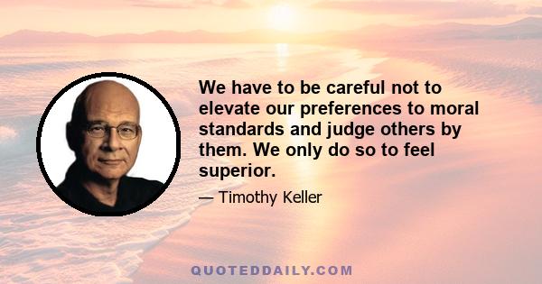 We have to be careful not to elevate our preferences to moral standards and judge others by them. We only do so to feel superior.