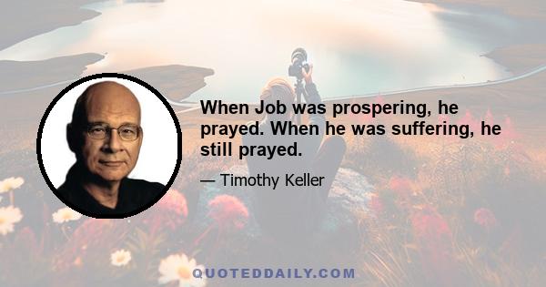 When Job was prospering, he prayed. When he was suffering, he still prayed.