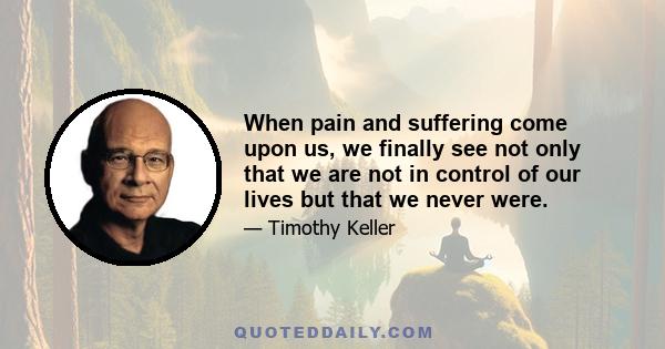 When pain and suffering come upon us, we finally see not only that we are not in control of our lives but that we never were.