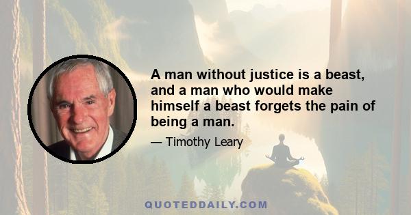 A man without justice is a beast, and a man who would make himself a beast forgets the pain of being a man.