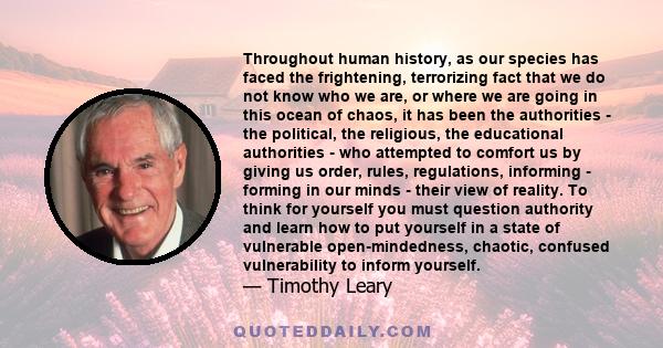 Throughout human history, as our species has faced the frightening, terrorizing fact that we do not know who we are, or where we are going in this ocean of chaos, it has been the authorities - the political, the