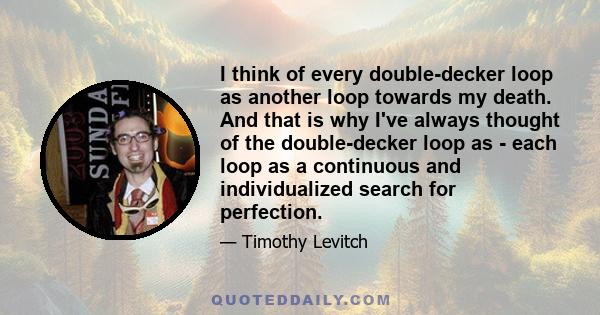 I think of every double-decker loop as another loop towards my death. And that is why I've always thought of the double-decker loop as - each loop as a continuous and individualized search for perfection.