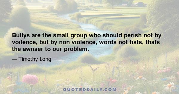 Bullys are the small group who should perish not by voilence, but by non violence, words not fists, thats the awnser to our problem.