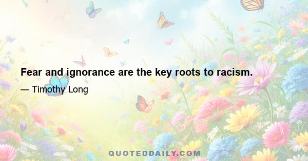 Fear and ignorance are the key roots to racism.