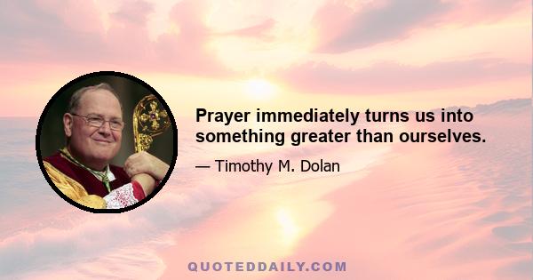 Prayer immediately turns us into something greater than ourselves.