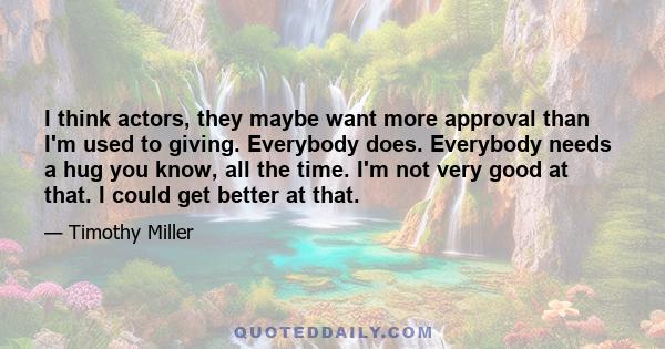 I think actors, they maybe want more approval than I'm used to giving. Everybody does. Everybody needs a hug you know, all the time. I'm not very good at that. I could get better at that.