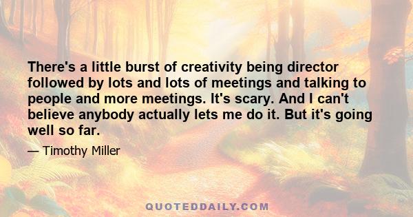 There's a little burst of creativity being director followed by lots and lots of meetings and talking to people and more meetings. It's scary. And I can't believe anybody actually lets me do it. But it's going well so