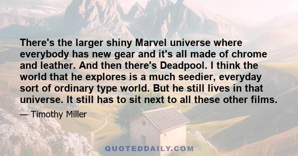 There's the larger shiny Marvel universe where everybody has new gear and it's all made of chrome and leather. And then there's Deadpool. I think the world that he explores is a much seedier, everyday sort of ordinary