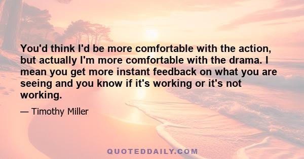 You'd think I'd be more comfortable with the action, but actually I'm more comfortable with the drama. I mean you get more instant feedback on what you are seeing and you know if it's working or it's not working.