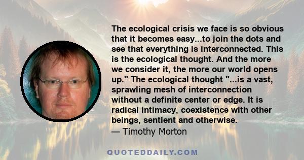 The ecological crisis we face is so obvious that it becomes easy...to join the dots and see that everything is interconnected. This is the ecological thought. And the more we consider it, the more our world opens up.