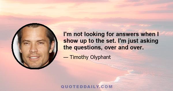I'm not looking for answers when I show up to the set. I'm just asking the questions, over and over.