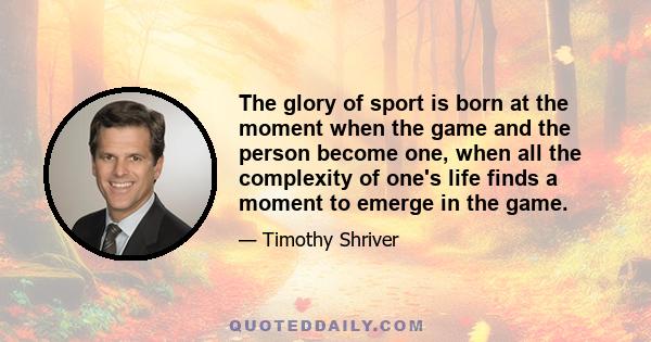 The glory of sport is born at the moment when the game and the person become one, when all the complexity of one's life finds a moment to emerge in the game.