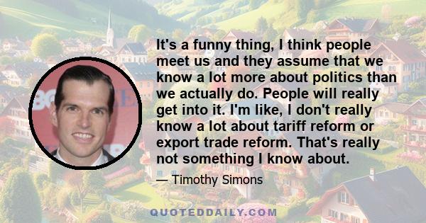 It's a funny thing, I think people meet us and they assume that we know a lot more about politics than we actually do. People will really get into it. I'm like, I don't really know a lot about tariff reform or export