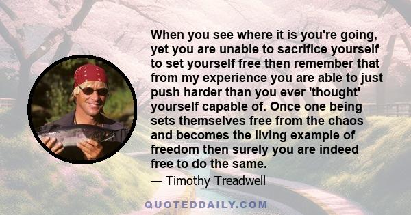 When you see where it is you're going, yet you are unable to sacrifice yourself to set yourself free then remember that from my experience you are able to just push harder than you ever 'thought' yourself capable of.