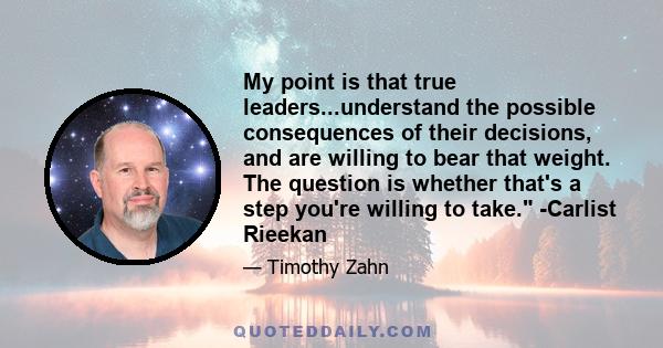 My point is that true leaders...understand the possible consequences of their decisions, and are willing to bear that weight. The question is whether that's a step you're willing to take. -Carlist Rieekan