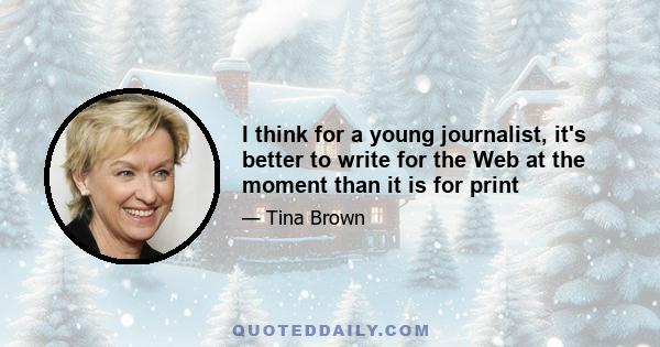I think for a young journalist, it's better to write for the Web at the moment than it is for print