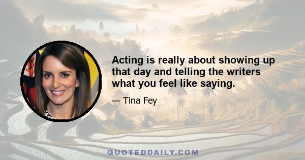 Acting is really about showing up that day and telling the writers what you feel like saying.