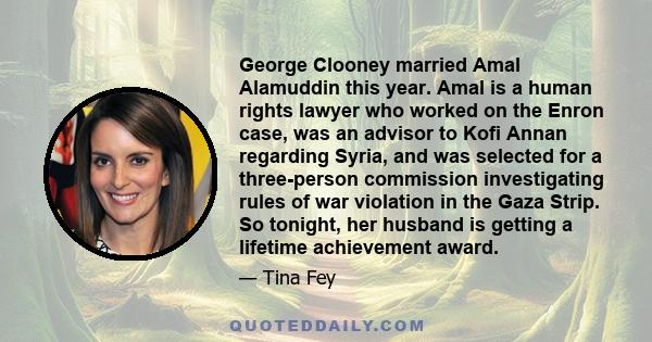 George Clooney married Amal Alamuddin this year. Amal is a human rights lawyer who worked on the Enron case, was an advisor to Kofi Annan regarding Syria, and was selected for a three-person commission investigating