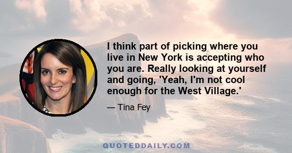 I think part of picking where you live in New York is accepting who you are. Really looking at yourself and going, 'Yeah, I'm not cool enough for the West Village.'