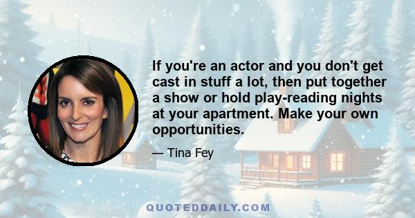 If you're an actor and you don't get cast in stuff a lot, then put together a show or hold play-reading nights at your apartment. Make your own opportunities.